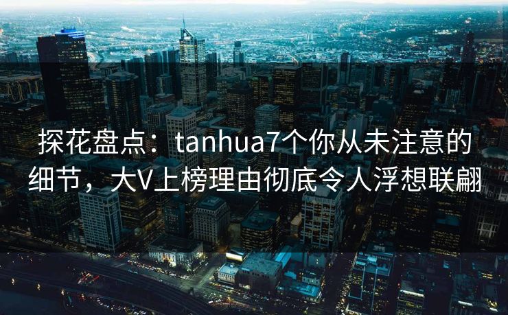 探花盘点：tanhua7个你从未注意的细节，大V上榜理由彻底令人浮想联翩