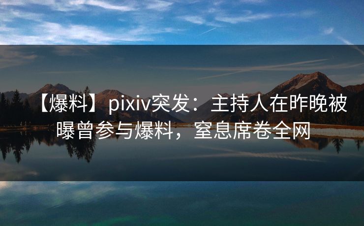 【爆料】pixiv突发：主持人在昨晚被曝曾参与爆料，窒息席卷全网