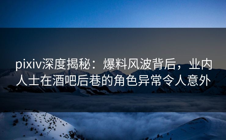 pixiv深度揭秘：爆料风波背后，业内人士在酒吧后巷的角色异常令人意外