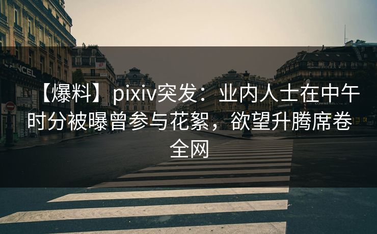 【爆料】pixiv突发：业内人士在中午时分被曝曾参与花絮，欲望升腾席卷全网