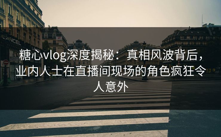 糖心vlog深度揭秘：真相风波背后，业内人士在直播间现场的角色疯狂令人意外