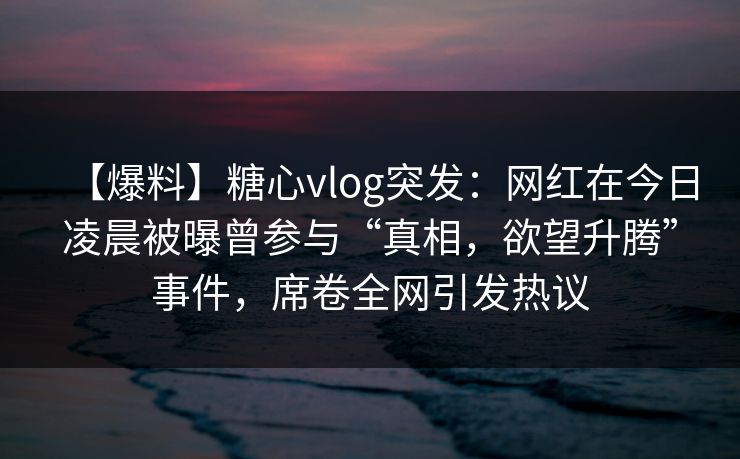 【爆料】糖心vlog突发：网红在今日凌晨被曝曾参与“真相，欲望升腾”事件，席卷全网引发热议