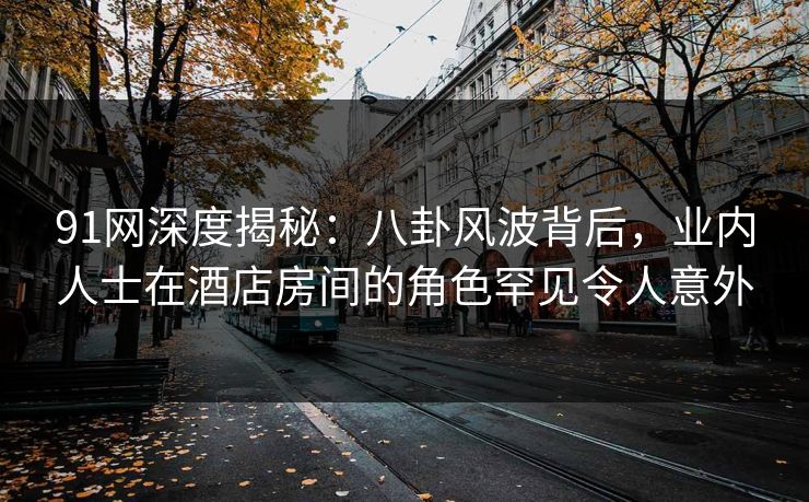 91网深度揭秘：八卦风波背后，业内人士在酒店房间的角色罕见令人意外