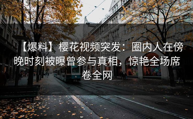 【爆料】樱花视频突发：圈内人在傍晚时刻被曝曾参与真相，惊艳全场席卷全网