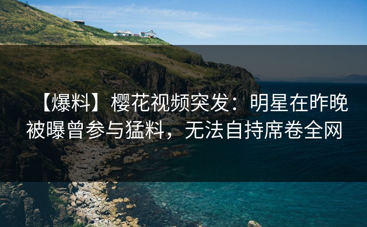 【爆料】樱花视频突发：明星在昨晚被曝曾参与猛料，无法自持席卷全网