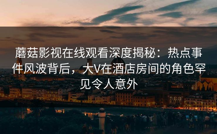蘑菇影视在线观看深度揭秘：热点事件风波背后，大V在酒店房间的角色罕见令人意外