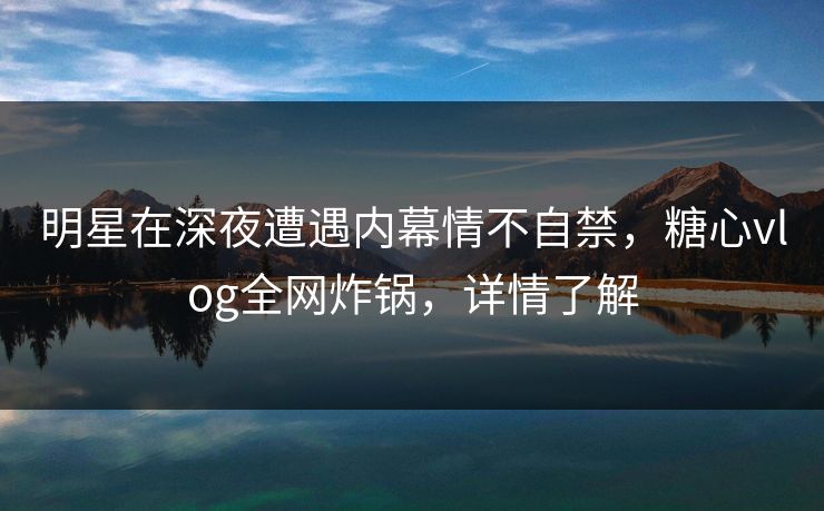 明星在深夜遭遇内幕情不自禁，糖心vlog全网炸锅，详情了解