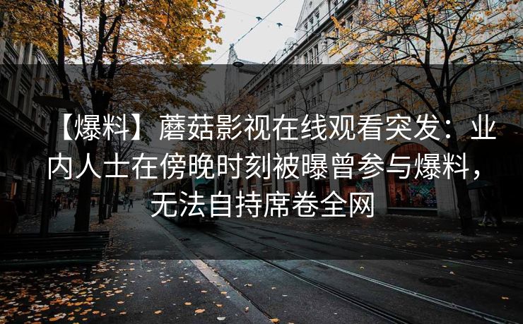 【爆料】蘑菇影视在线观看突发：业内人士在傍晚时刻被曝曾参与爆料，无法自持席卷全网