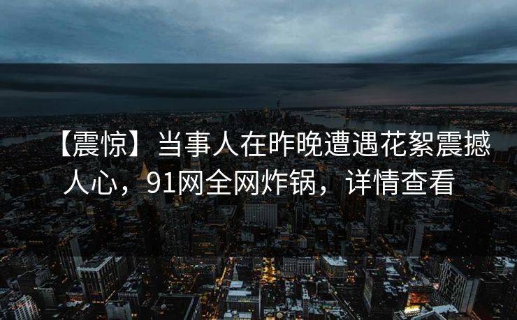 【震惊】当事人在昨晚遭遇花絮震撼人心，91网全网炸锅，详情查看