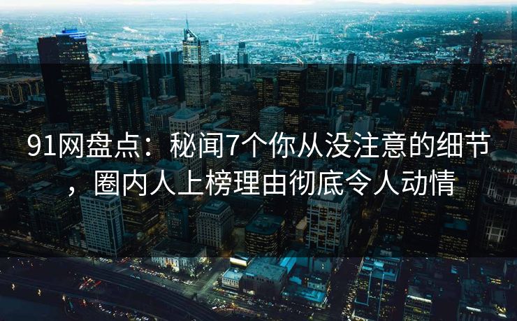 91网盘点：秘闻7个你从没注意的细节，圈内人上榜理由彻底令人动情