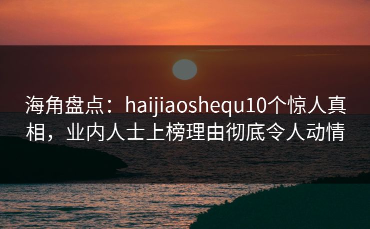 海角盘点：haijiaoshequ10个惊人真相，业内人士上榜理由彻底令人动情