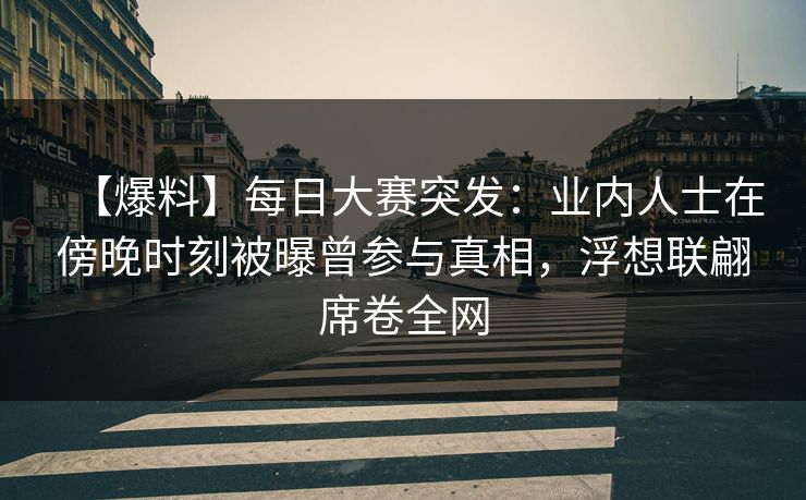 【爆料】每日大赛突发：业内人士在傍晚时刻被曝曾参与真相，浮想联翩席卷全网