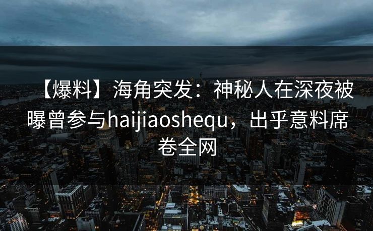 【爆料】海角突发：神秘人在深夜被曝曾参与haijiaoshequ，出乎意料席卷全网