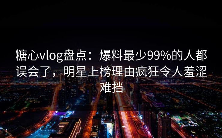糖心vlog盘点:爆料最少99%的人都误会了,明星上榜理由疯狂令人羞涩难挡