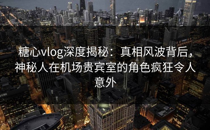 糖心vlog深度揭秘:真相风波背后,神秘人在机场贵宾室的角色疯狂令人意外