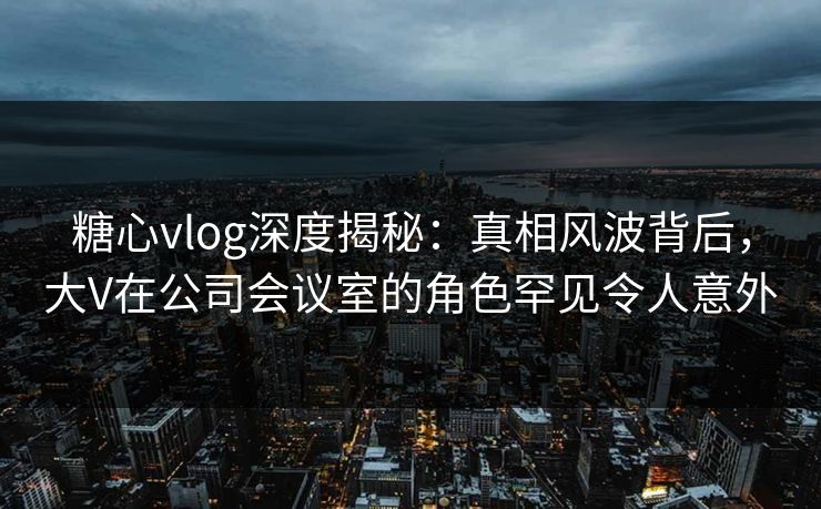 糖心vlog深度揭秘:真相风波背后,大V在公司会议室的角色罕见令人意外