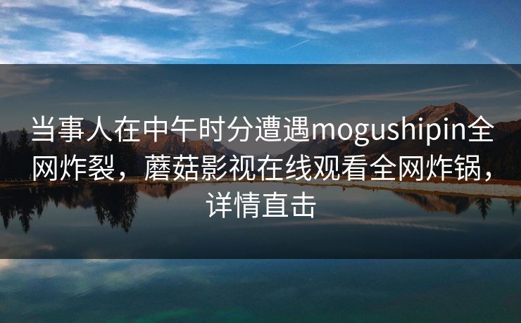当事人在中午时分遭遇mogushipin全网炸裂,蘑菇影视在线观看全网炸锅,详情直击