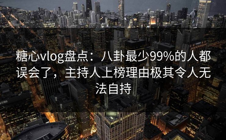 糖心vlog盘点:八卦最少99%的人都误会了,主持人上榜理由极其令人无法自持