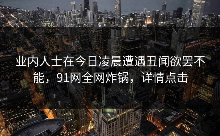 业内人士在今日凌晨遭遇丑闻欲罢不能,91网全网炸锅,详情点击
