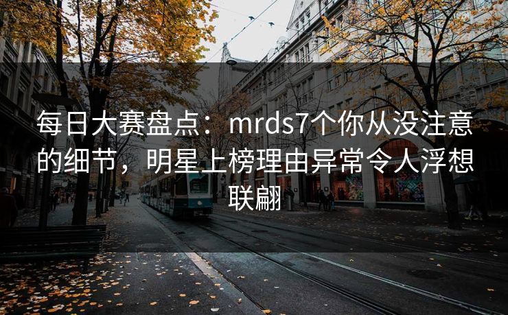 每日大赛盘点:mrds7个你从没注意的细节,明星上榜理由异常令人浮想联翩