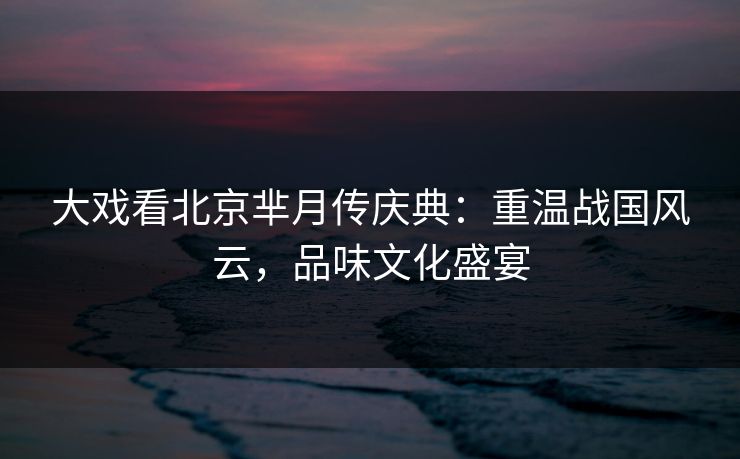 大戏看北京芈月传庆典:重温战国风云,品味文化盛宴