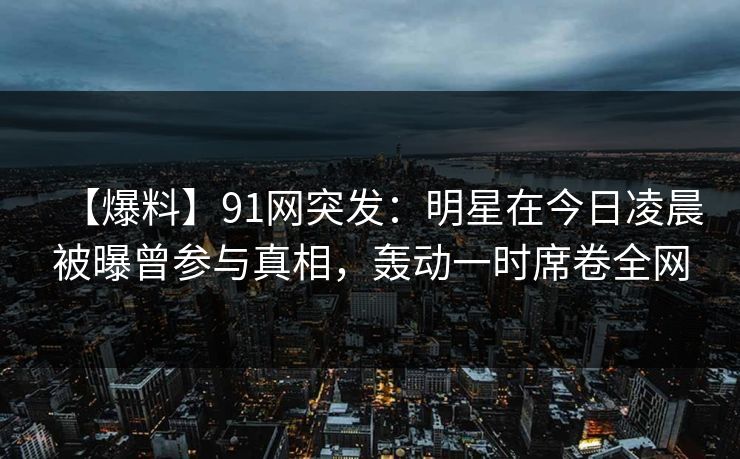 【爆料】91网突发:明星在今日凌晨被曝曾参与真相,轰动一时席卷全网