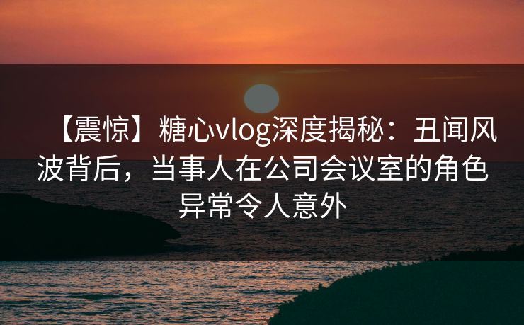【震惊】糖心vlog深度揭秘:丑闻风波背后,当事人在公司会议室的角色异常令人意外