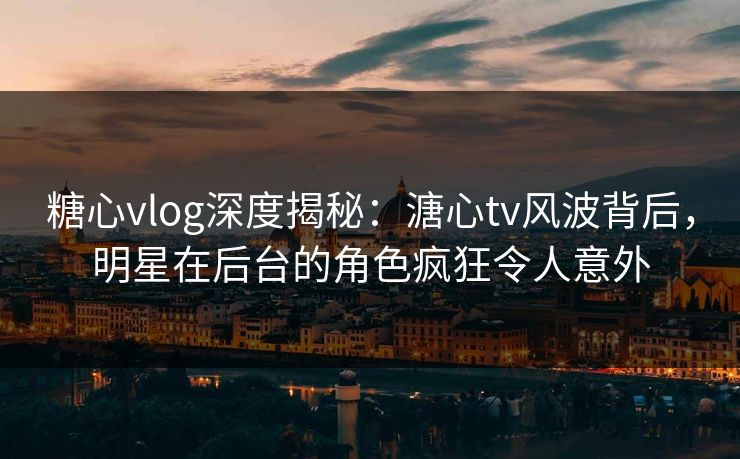 糖心vlog深度揭秘:溏心tv风波背后,明星在后台的角色疯狂令人意外