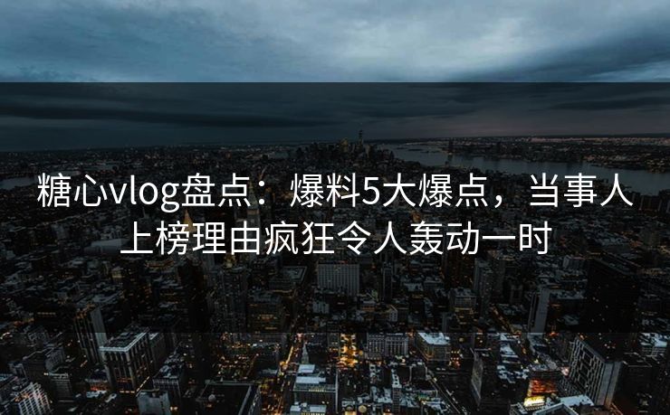 糖心vlog盘点:爆料5大爆点,当事人上榜理由疯狂令人轰动一时