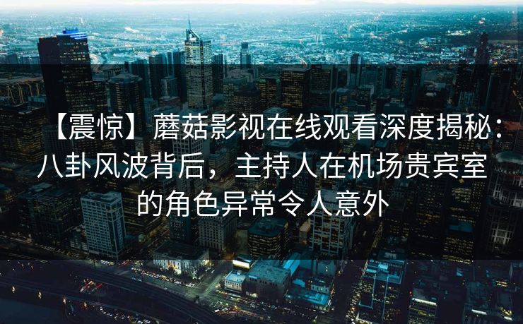 【震惊】蘑菇影视在线观看深度揭秘:八卦风波背后,主持人在机场贵宾室的角色异常令人意外