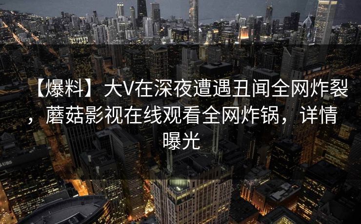 【爆料】大V在深夜遭遇丑闻全网炸裂,蘑菇影视在线观看全网炸锅,详情曝光