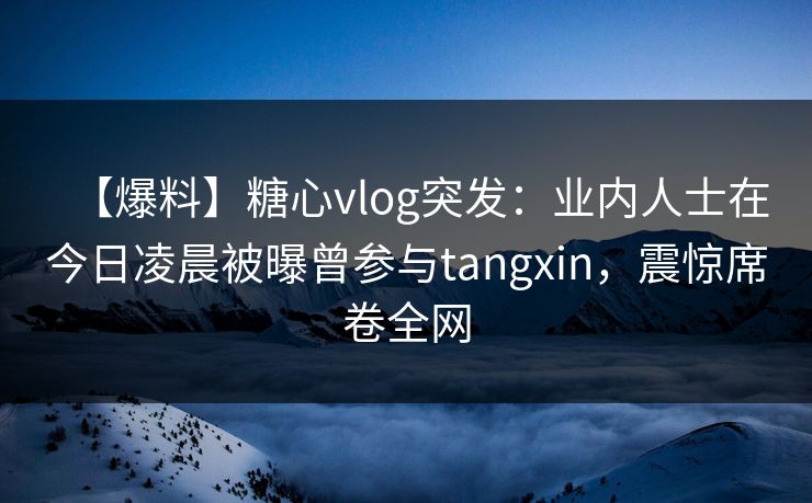 【爆料】糖心vlog突发：业内人士在今日凌晨被曝曾参与tangxin，震惊席卷全网