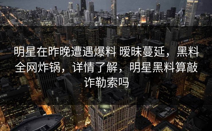 明星在昨晚遭遇爆料 暧昧蔓延，黑料全网炸锅，详情了解，明星黑料算敲诈勒索吗