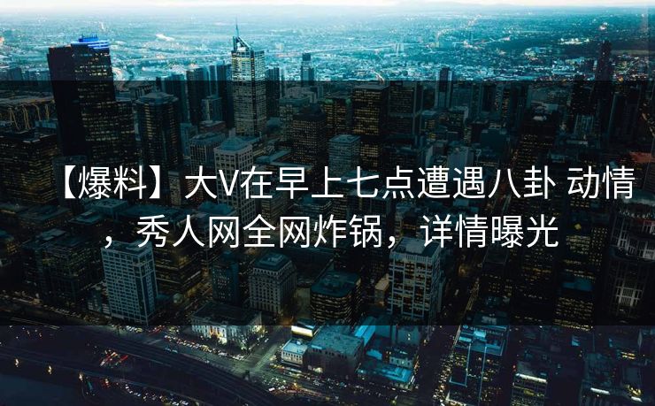 【爆料】大V在早上七点遭遇八卦 动情，秀人网全网炸锅，详情曝光