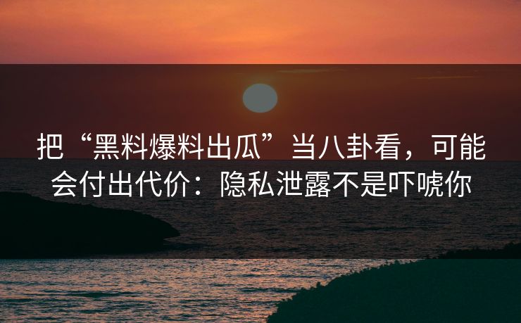 把“黑料爆料出瓜”当八卦看，可能会付出代价：隐私泄露不是吓唬你