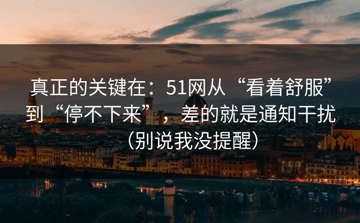 真正的关键在：51网从“看着舒服”到“停不下来”，差的就是通知干扰（别说我没提醒）