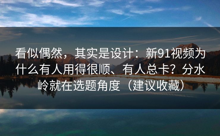 看似偶然，其实是设计：新91视频为什么有人用得很顺、有人总卡？分水岭就在选题角度（建议收藏）