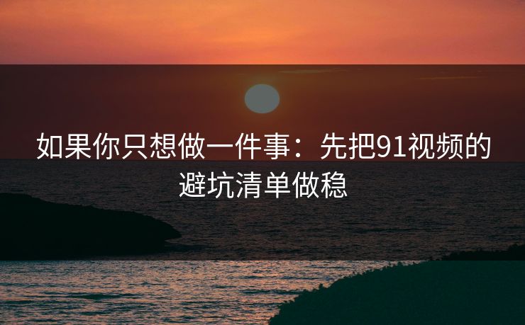 如果你只想做一件事：先把91视频的避坑清单做稳